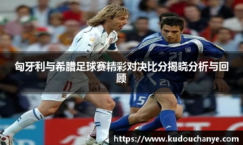 匈牙利与希腊足球赛精彩对决比分揭晓分析与回顾