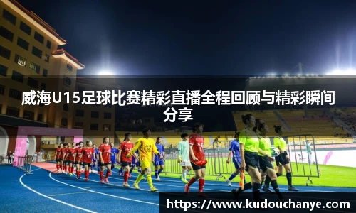 威海U15足球比赛精彩直播全程回顾与精彩瞬间分享