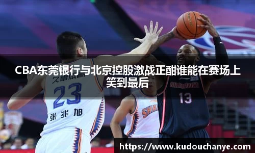 CBA东莞银行与北京控股激战正酣谁能在赛场上笑到最后